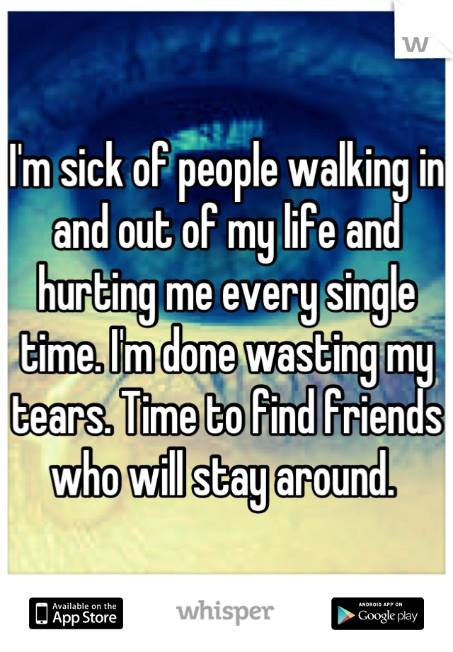 I'm sick of people walking in and out of my life and hurting me every single time. I'm done wasting my tears. Time to find friends who will stay around. 