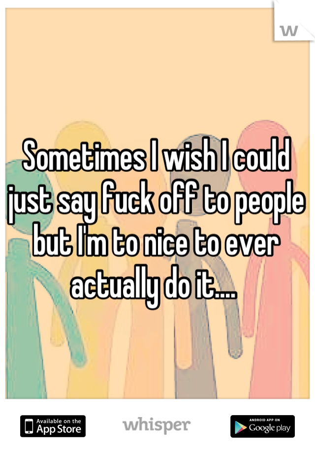 Sometimes I wish I could just say fuck off to people but I'm to nice to ever actually do it.... 