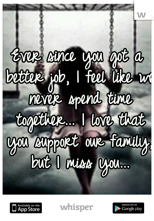 Ever since you got a better job, I feel like we never spend time together... I love that you support our family, but I miss you...