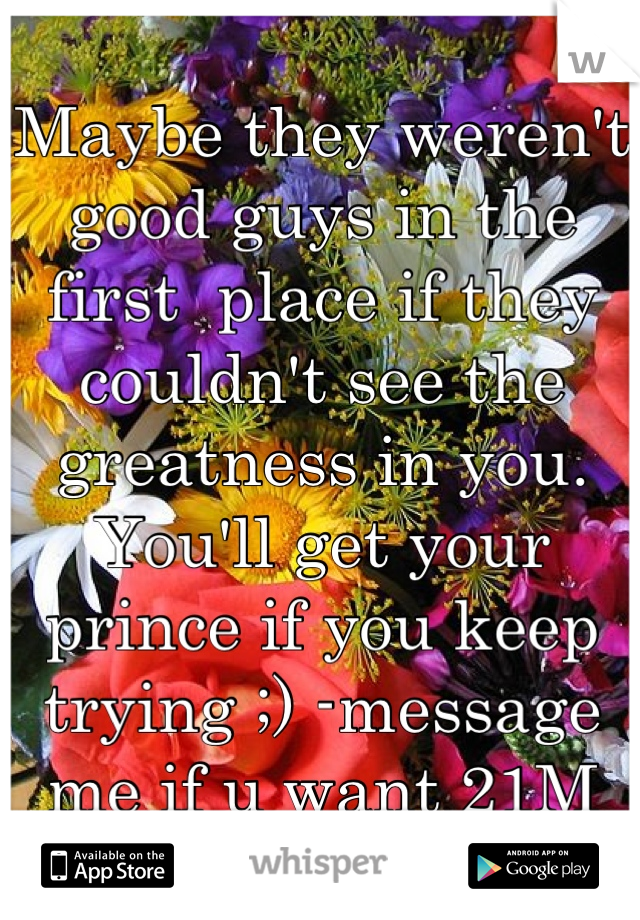 Maybe they weren't good guys in the first  place if they couldn't see the greatness in you. You'll get your prince if you keep trying ;) -message me if u want 21M