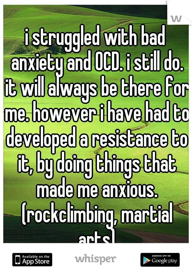 i struggled with bad anxiety and OCD. i still do. it will always be there for me. however i have had to developed a resistance to it, by doing things that made me anxious. (rockclimbing, martial arts)