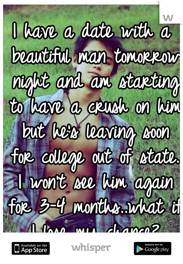 I have a date with a beautiful man tomorrow night and am starting to have a crush on him but he's leaving soon for college out of state. I won't see him again for 3-4 months..what if I lose my chance?