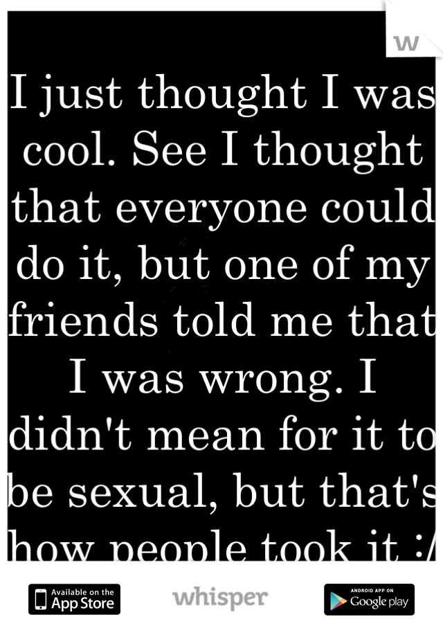 I just thought I was cool. See I thought that everyone could do it, but one of my friends told me that I was wrong. I didn't mean for it to be sexual, but that's how people took it :/ 