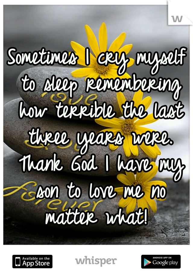 Sometimes I cry myself to sleep remembering how terrible the last three years were. Thank God I have my son to love me no matter what! 