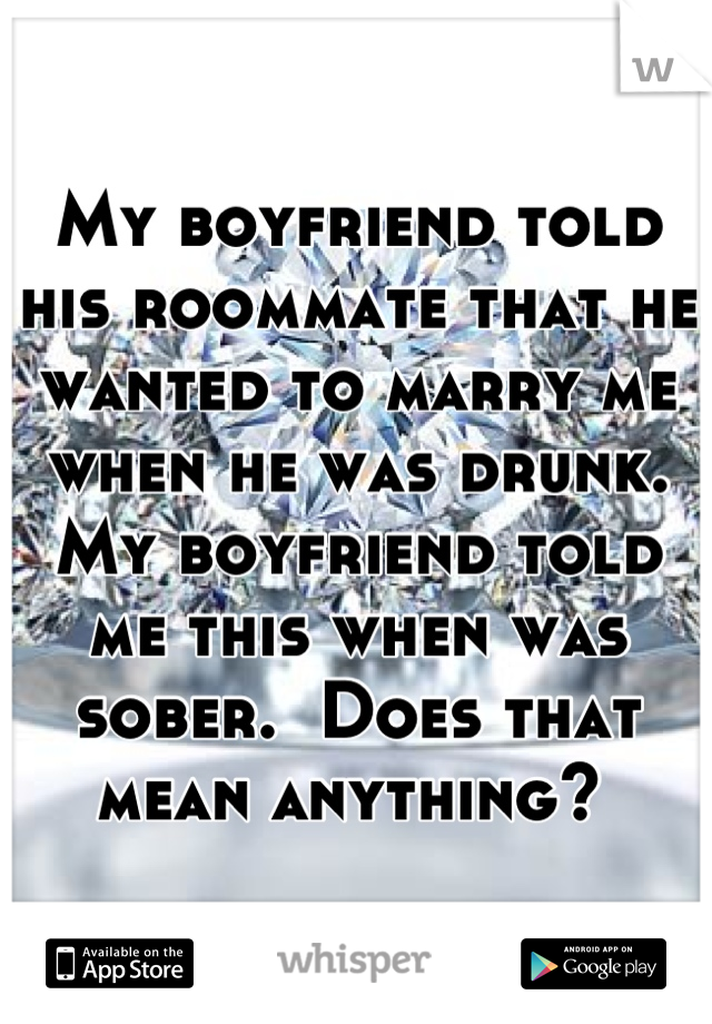 My boyfriend told his roommate that he wanted to marry me when he was drunk. My boyfriend told me this when was sober.  Does that mean anything? 