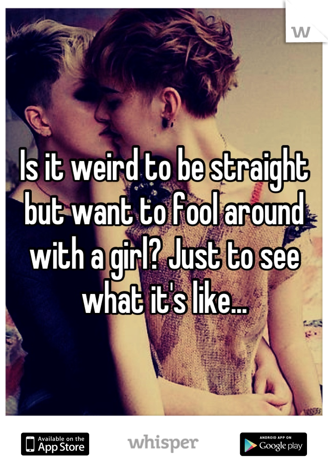 Is it weird to be straight but want to fool around with a girl? Just to see what it's like...