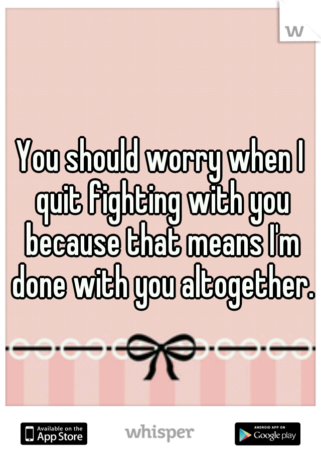 You should worry when I quit fighting with you because that means I'm done with you altogether.