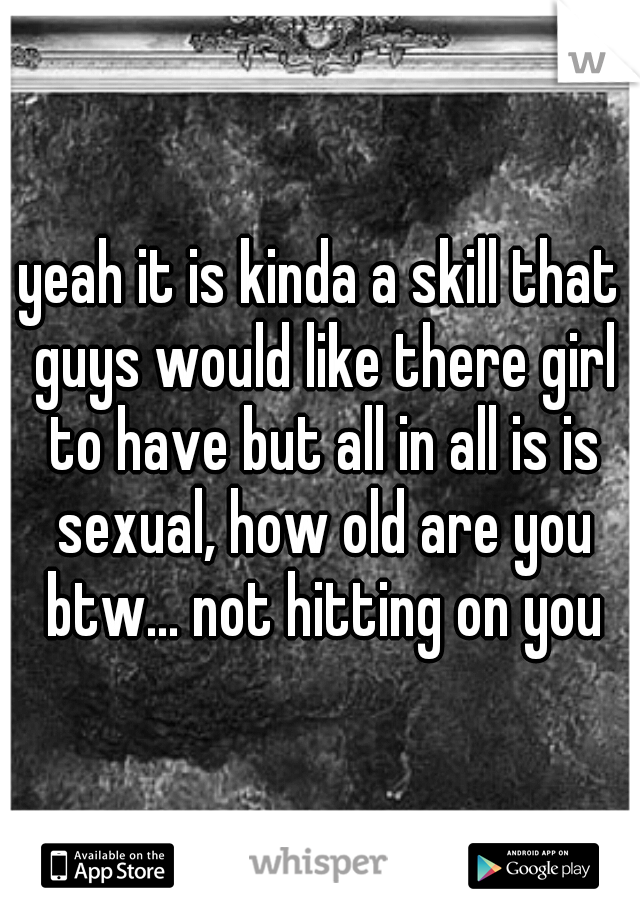 yeah it is kinda a skill that guys would like there girl to have but all in all is is sexual, how old are you btw... not hitting on you