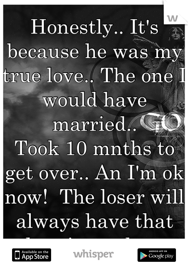 Honestly.. It's because he was my true love.. The one I would have married..
Took 10 mnths to get over.. An I'm ok now!  The loser will always have that place in my heart
