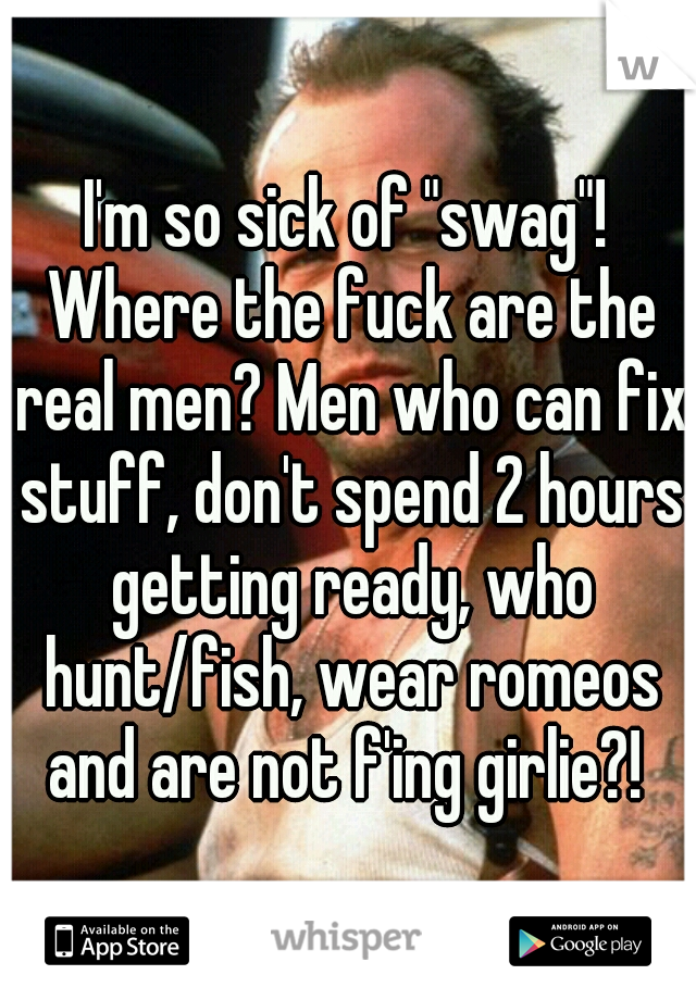 I'm so sick of "swag"! Where the fuck are the real men? Men who can fix stuff, don't spend 2 hours getting ready, who hunt/fish, wear romeos and are not f'ing girlie?! 