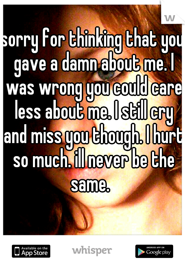 sorry for thinking that you gave a damn about me. I was wrong you could care less about me. I still cry and miss you though. I hurt so much. ill never be the same.  