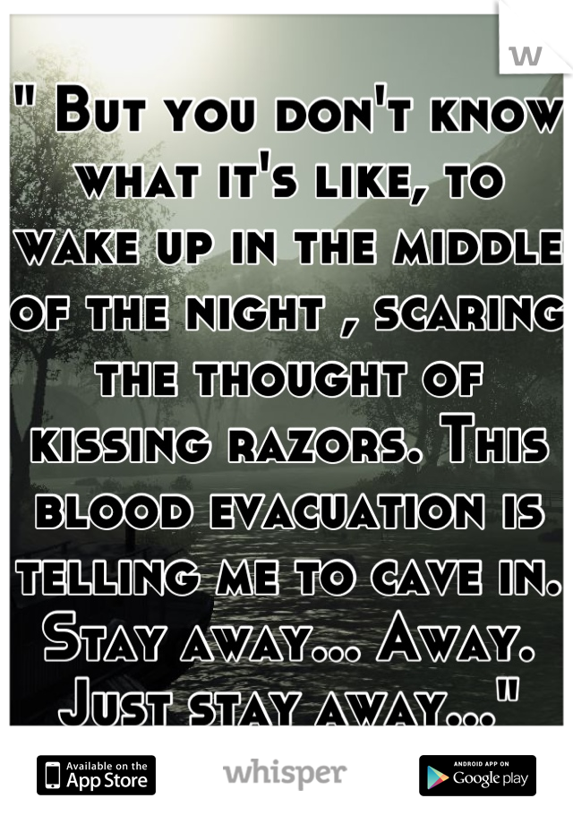 " But you don't know what it's like, to wake up in the middle of the night , scaring the thought of kissing razors. This blood evacuation is telling me to cave in. Stay away... Away. Just stay away..."