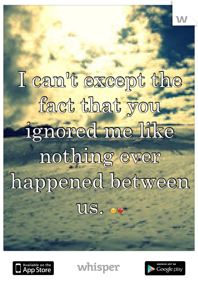 I can't except the fact that you ignored me like nothing ever happened between us. 😣💔