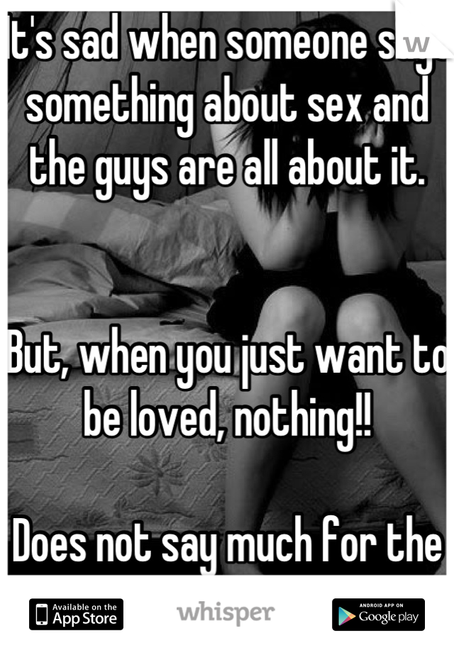 It's sad when someone says something about sex and the guys are all about it. 


But, when you just want to be loved, nothing!!

Does not say much for the male species