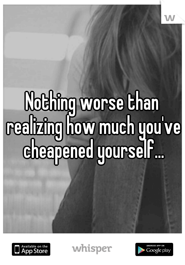 Nothing worse than realizing how much you've cheapened yourself...