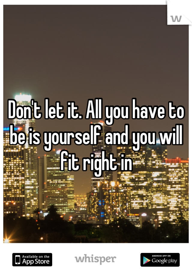 Don't let it. All you have to be is yourself and you will fit right in