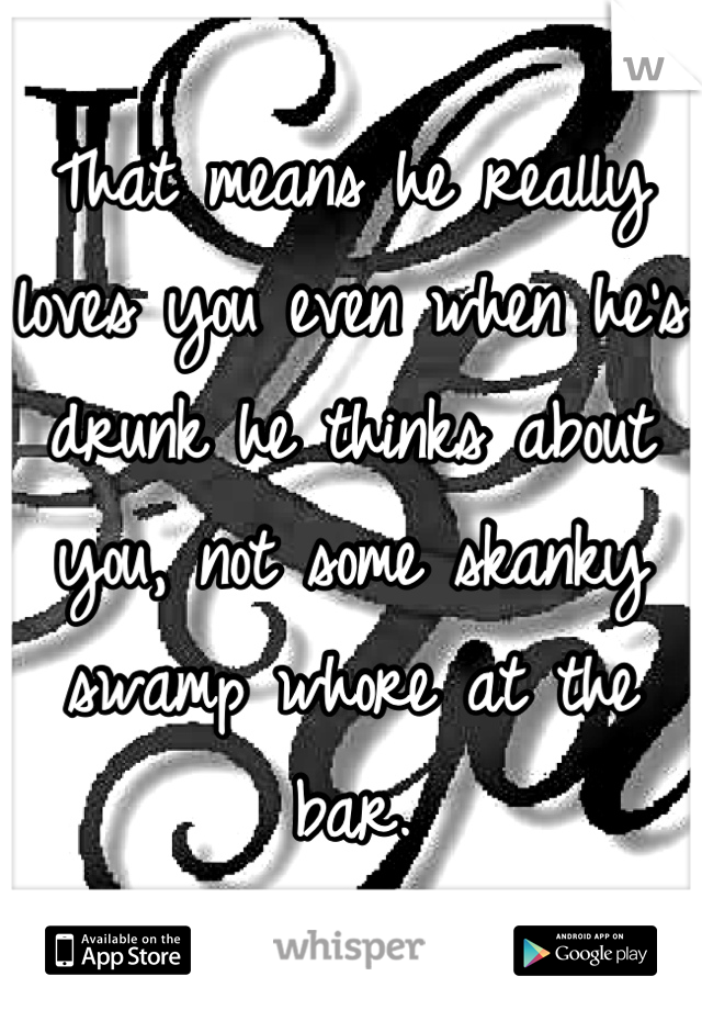 That means he really loves you even when he's drunk he thinks about you, not some skanky swamp whore at the bar.