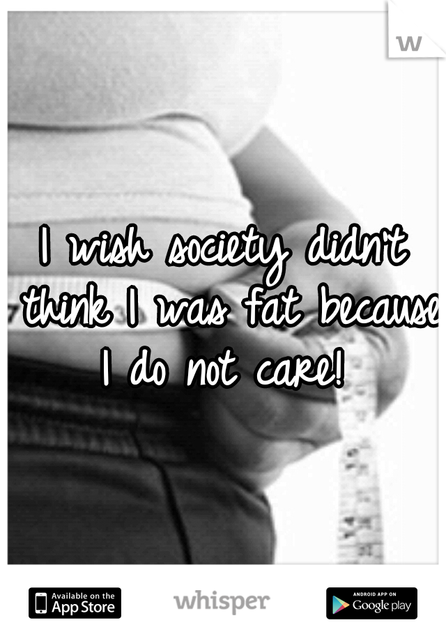 I wish society didn't think I was fat because I do not care! 