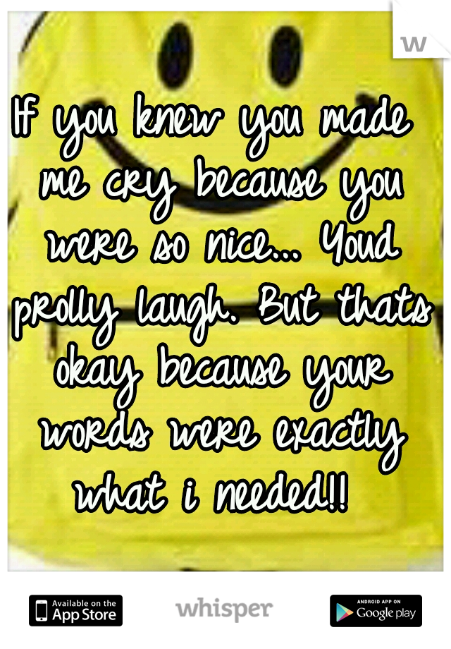 If you knew you made me cry because you were so nice... Youd prolly laugh. But thats okay because your words were exactly what i needed!! 