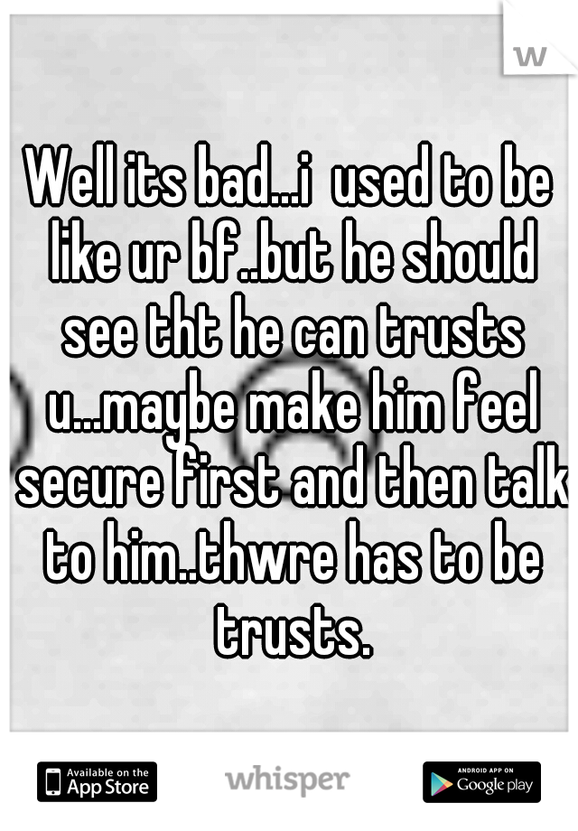 Well its bad...i  used to be like ur bf..but he should see tht he can trusts u...maybe make him feel secure first and then talk to him..thwre has to be trusts.