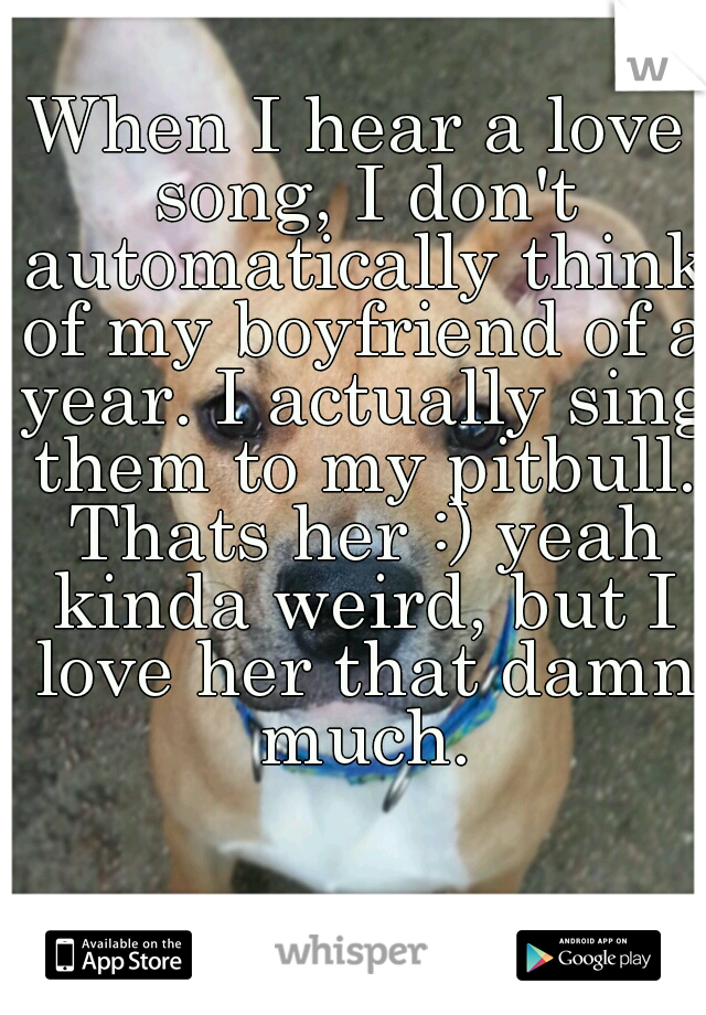 When I hear a love song, I don't automatically think of my boyfriend of a year. I actually sing them to my pitbull. Thats her :) yeah kinda weird, but I love her that damn much.