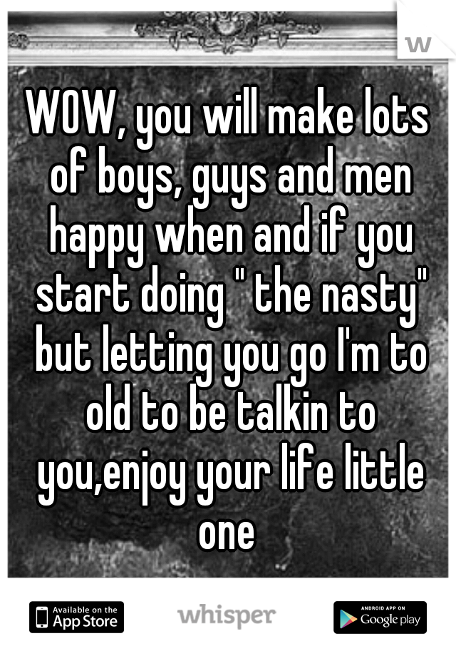 WOW, you will make lots of boys, guys and men happy when and if you start doing " the nasty" but letting you go I'm to old to be talkin to you,enjoy your life little one 