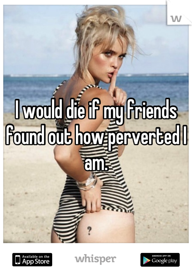 I would die if my friends found out how perverted I am.