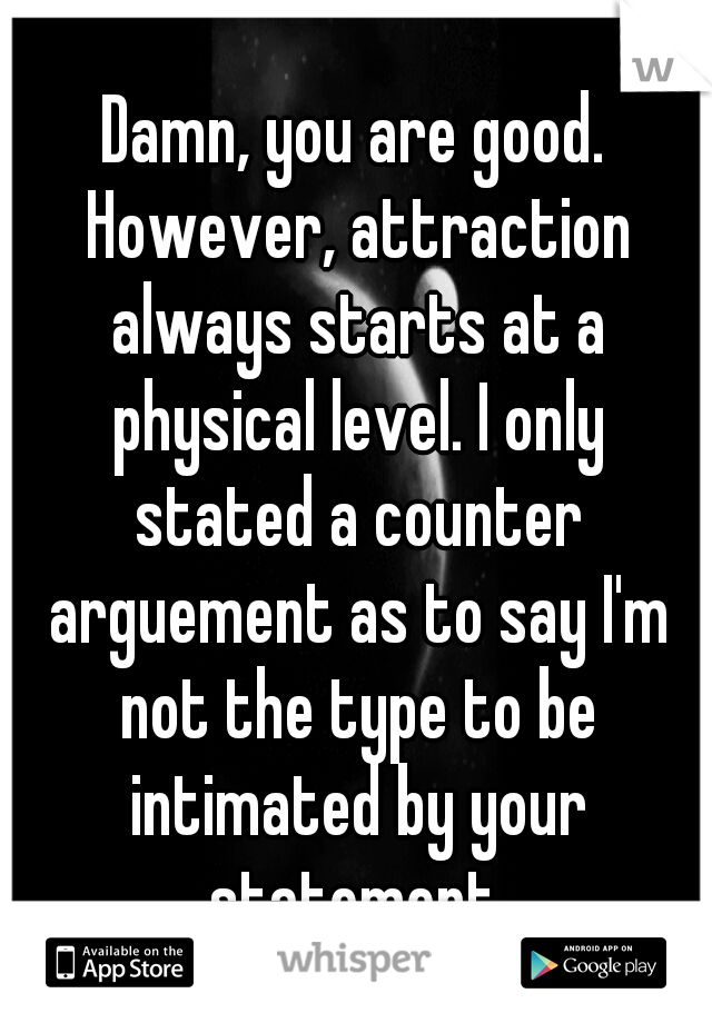 Damn, you are good. However, attraction always starts at a physical level. I only stated a counter arguement as to say I'm not the type to be intimated by your statement.