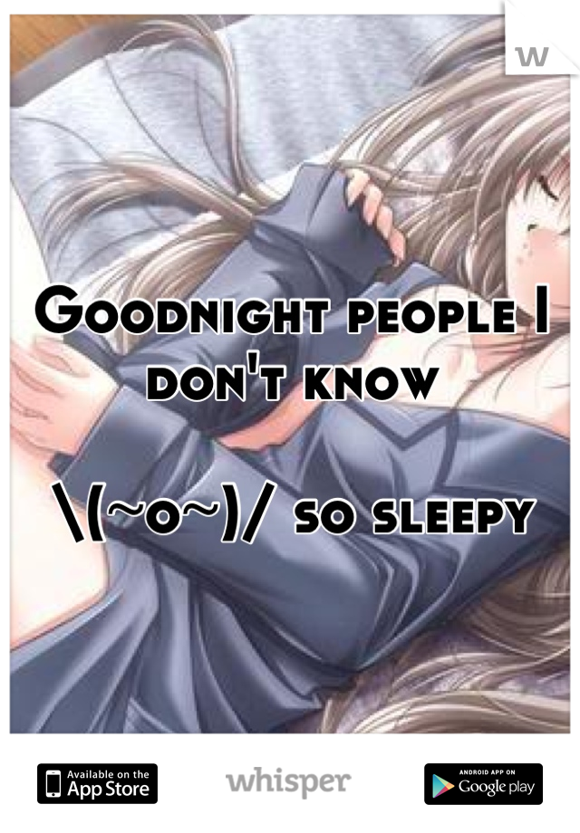 Goodnight people I don't know

\(~o~)/ so sleepy