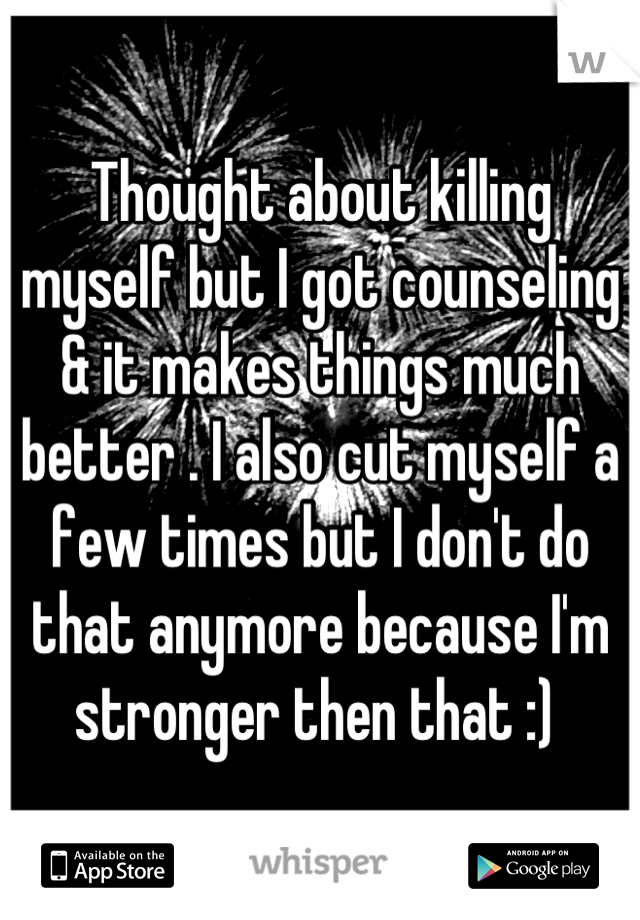 Thought about killing myself but I got counseling & it makes things much better . I also cut myself a few times but I don't do that anymore because I'm stronger then that :) 