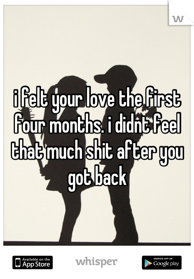 i felt your love the first four months. i didnt feel that much shit after you got back