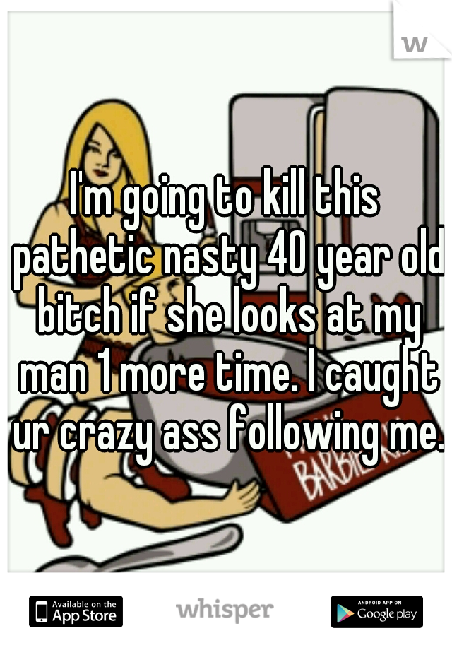 I'm going to kill this pathetic nasty 40 year old bitch if she looks at my man 1 more time. I caught ur crazy ass following me.