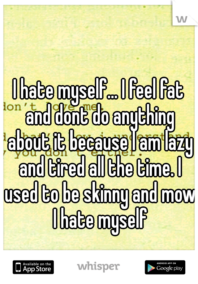 I hate myself... I feel fat and dont do anything about it because I am lazy and tired all the time. I used to be skinny and mow I hate myself