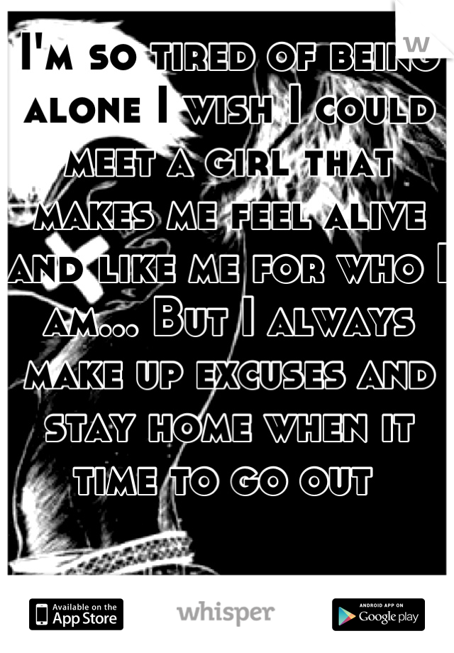 I'm so tired of being alone I wish I could meet a girl that makes me feel alive and like me for who I am... But I always make up excuses and stay home when it time to go out 