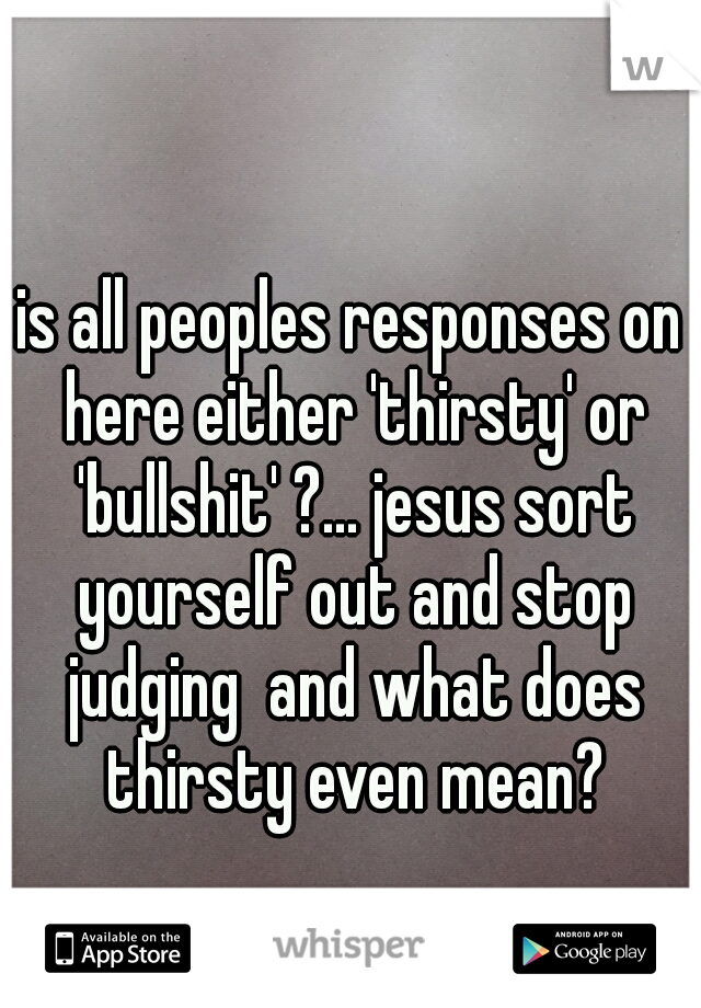 is all peoples responses on here either 'thirsty' or 'bullshit' ?... jesus sort yourself out and stop judging  and what does thirsty even mean?