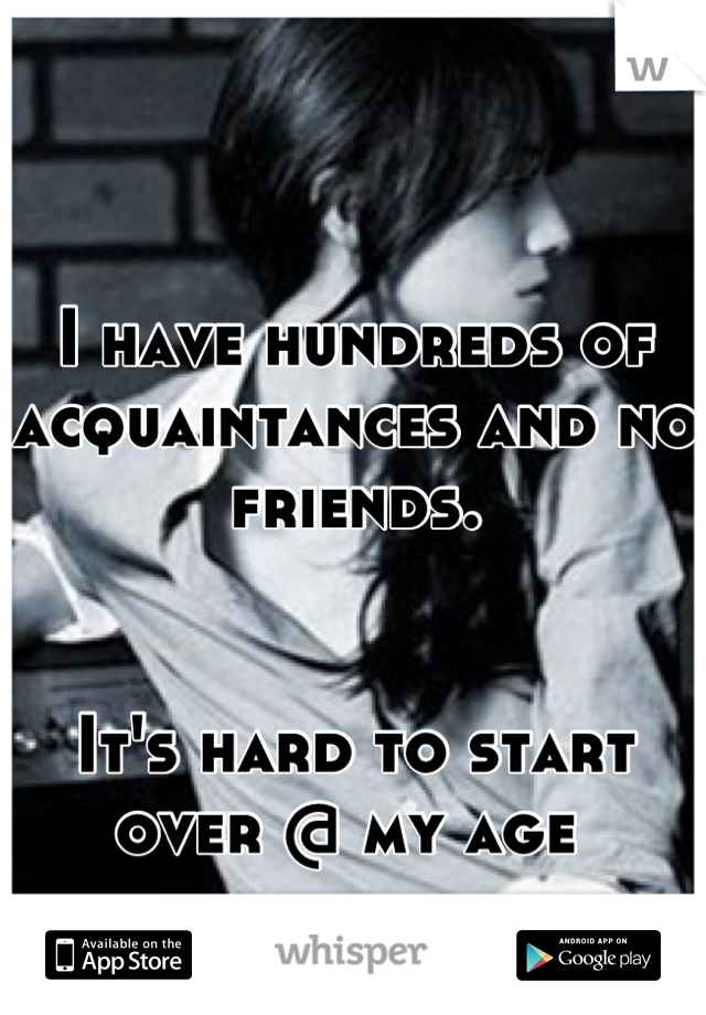 

I have hundreds of acquaintances and no friends. 


It's hard to start over @ my age 