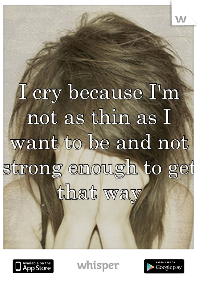 I cry because I'm not as thin as I want to be and not strong enough to get that way