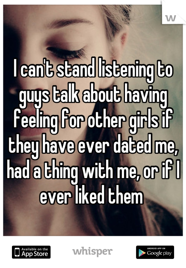 I can't stand listening to guys talk about having feeling for other girls if they have ever dated me, had a thing with me, or if I ever liked them 