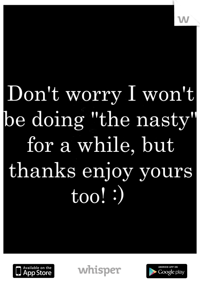 Don't worry I won't be doing "the nasty" for a while, but thanks enjoy yours too! :) 