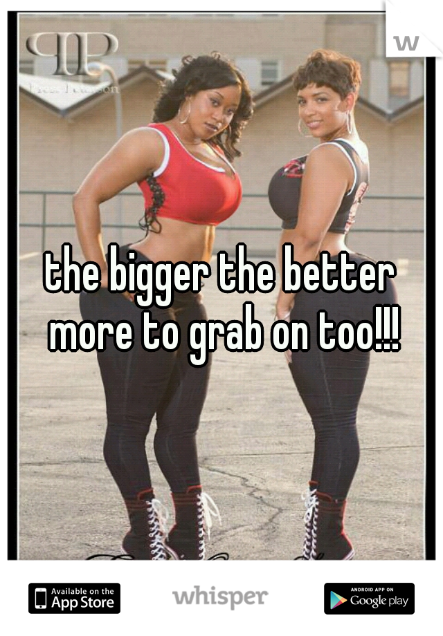 the bigger the better more to grab on too!!!