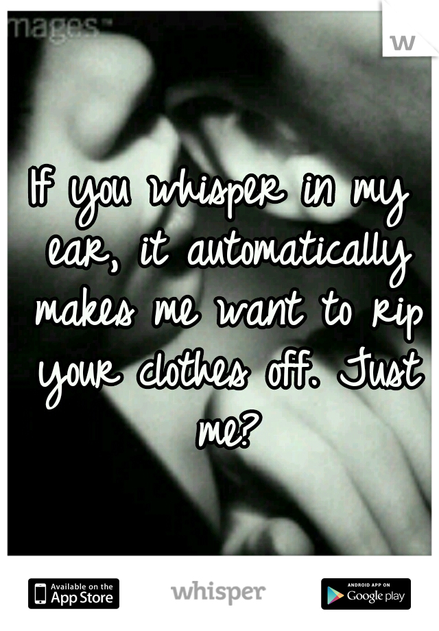 If you whisper in my ear, it automatically makes me want to rip your clothes off. Just me?