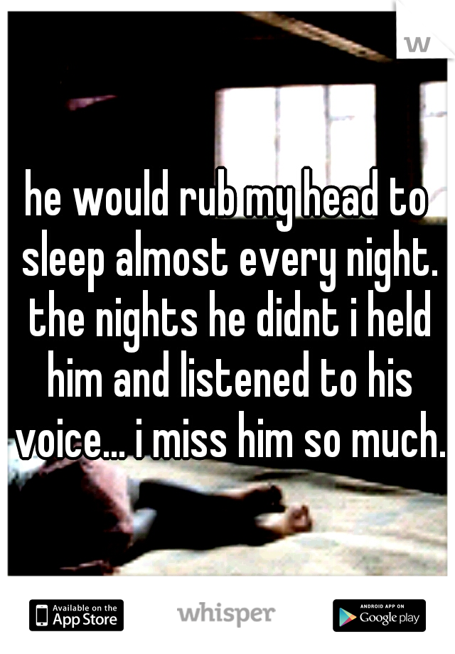 he would rub my head to sleep almost every night. the nights he didnt i held him and listened to his voice... i miss him so much.