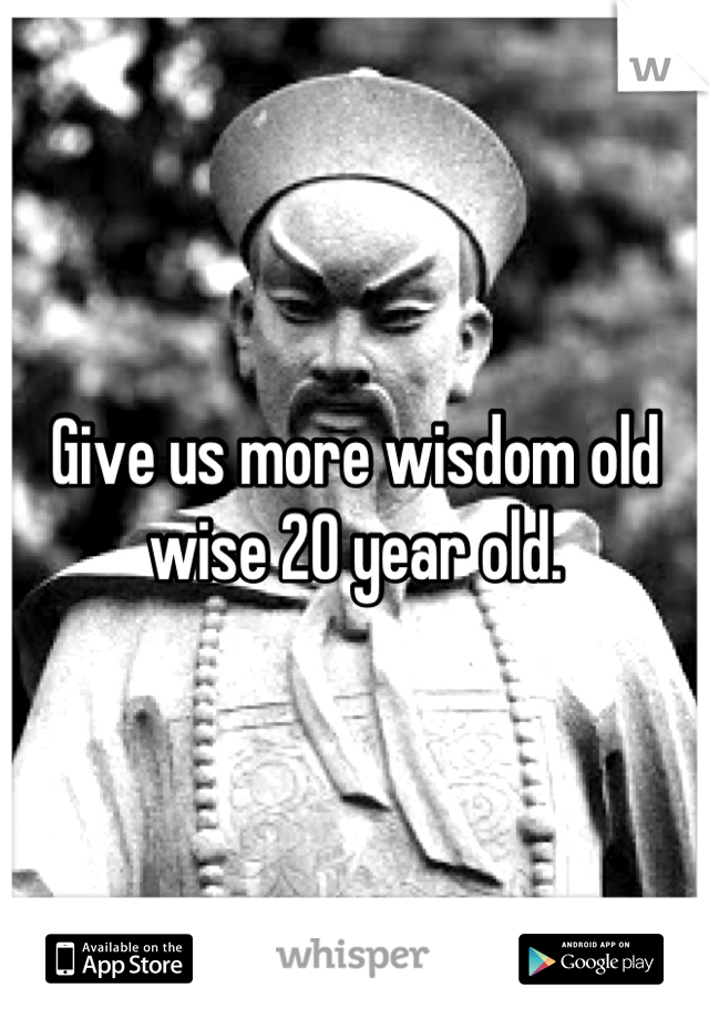 Give us more wisdom old wise 20 year old.