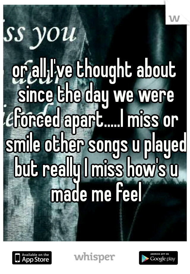 or all I've thought about since the day we were forced apart.....I miss or smile other songs u played but really I miss how's u made me feel