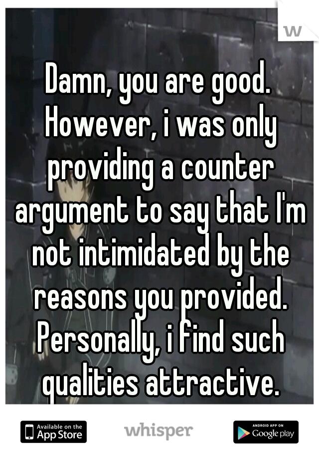 Damn, you are good. However, i was only providing a counter argument to say that I'm not intimidated by the reasons you provided. Personally, i find such qualities attractive.