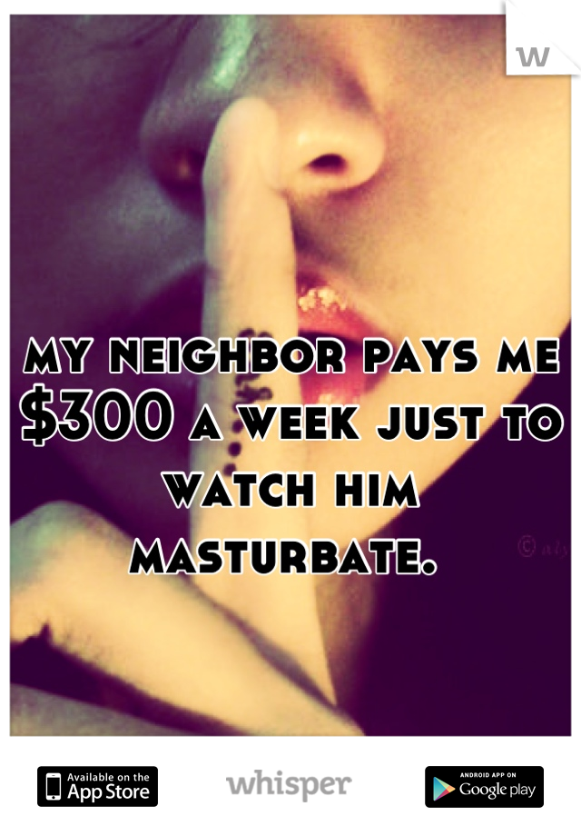 my neighbor pays me $300 a week just to watch him masturbate. 