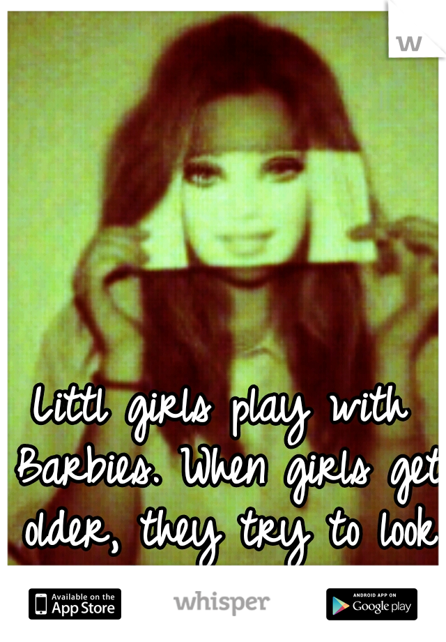 Littl girls play with Barbies. When girls get older, they try to look like Barbies.
