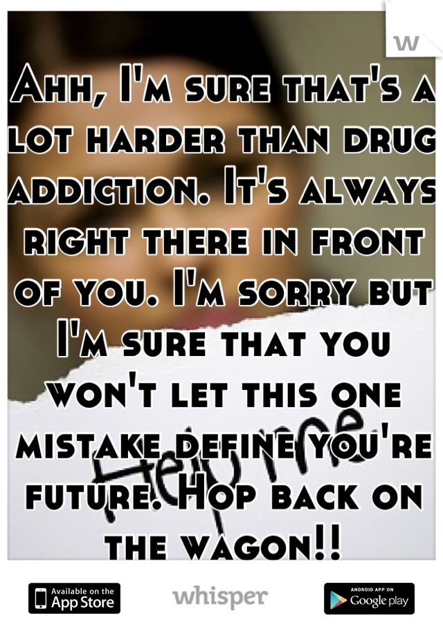 Ahh, I'm sure that's a lot harder than drug addiction. It's always right there in front of you. I'm sorry but I'm sure that you won't let this one mistake define you're future. Hop back on the wagon!!