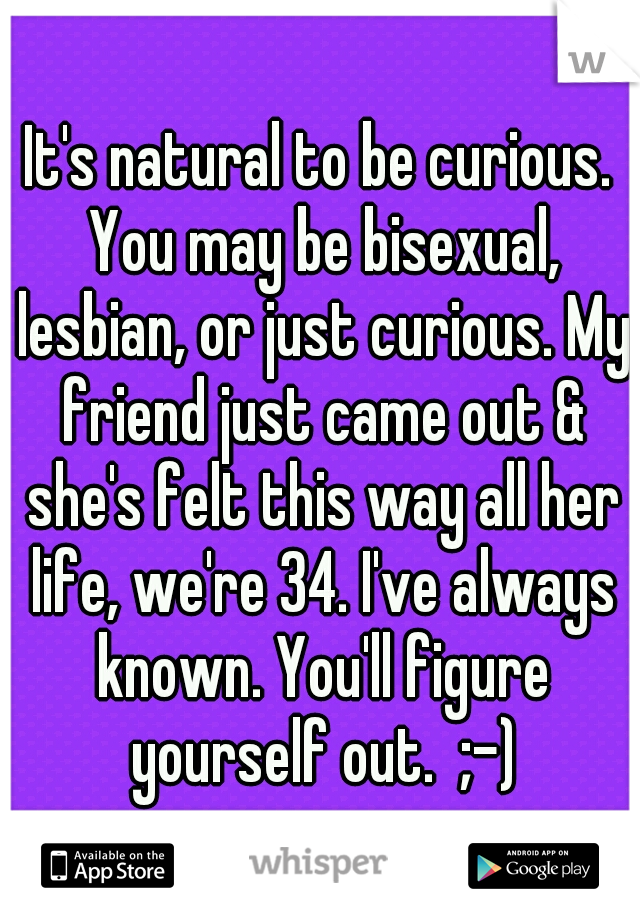 It's natural to be curious. You may be bisexual, lesbian, or just curious. My friend just came out & she's felt this way all her life, we're 34. I've always known. You'll figure yourself out.  ;-)