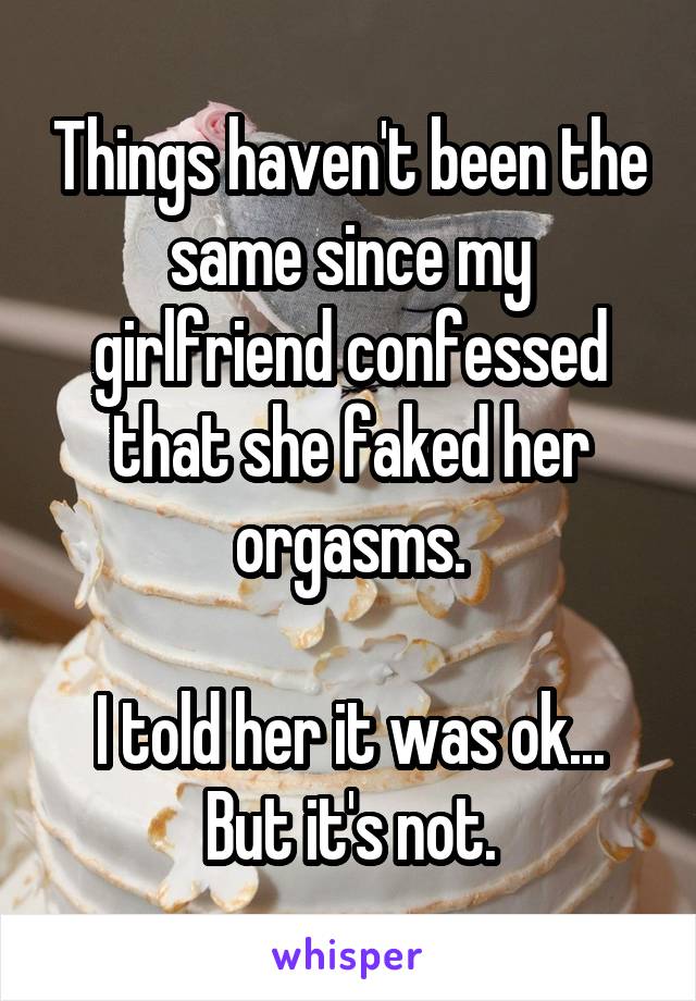 Things haven't been the same since my girlfriend confessed that she faked her orgasms.

I told her it was ok...
But it's not.